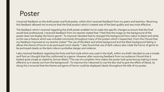 Poster
I received feedback on the draft poster and final poster, within this I received feedback from my peers and teachers. Receiving
this feedback allowed me to ensure that the final product which I created was of the best quality and was most effective.
The feedback which I received regarding the draft poster enabled me to make the specific changes to ensure that the final
would look professional. I received feedback from my teacher stated that “I feel that the image on the background of the
poster does not display the horror genre”.To improve I decided that to changed the background from colour to black and white
as this was a feature which was included commonly throughout many of the posters which I researched. From this I found that
my feedback improved as my teacher stated “The use of the black and white background and the black background fading in
allows the theme of horror to be portrayed much clearly.” I also found that use of dark colours also made the horror of genre to
be portrayed clearly as the dark colours symbolise danger and violence.
I also received feedback regarding the fonts and font style which was used in the draft, within my draft I decided to use a simple
serif font as I thought that this conformed to a genre. However after receiving feedback from my audience I found that it
looked quite simple as stated by Simran Mattu “The use of a simplistic font makes the poster look quite boring making it more
effective so it stands out from the background”. To improve this I deceived to use the blur tool to give the effect of blood, by
doing this it ensured that the theme and genre of horror could be displayed clearly throughout the title of my poster.
 