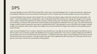 DPS
I received feedback on the draft DPS and final DPS, within this I received feedback from my peers and teachers. Receiving
this feedback allowed me to ensure that the final product which I created was of the best quality and was most effective.
I received feedback from teacher which stated “the use of black and white images makes the article look quite dated – Mr
Davis”. I took this feedback into consideration when creating the final DPS and chose to change the images to the original
colour copies, editing the brightness to make sure they could be clearly seen. My teacher also stated that images were of a
low resolution, to improve this I took them into Photoshop and changed the resolution from 30 to 300. This ensured that the
images could be clearly viewed but were also of a professional finish. I also decided to ensure that all of the images included
at least one character within each image, this enabled me to ensure that all of images were relevant to the greatest points
within the film.
I also received feedback from my peers, doing this was beneficial as I was able to ensure that the poster was effective to my
film but also it was of the best quality. My feedback from my peers stated that “more colour could be added into the DPS to
ensure that it was much more attractive to the audience”. I decided to add some colour to the headings of the text to ensure
that all of the text was one colour, I included a dark red colour which allowed the DPS too look as if it was part of the horror
genre as the colour red has the connotation of being blood.
 