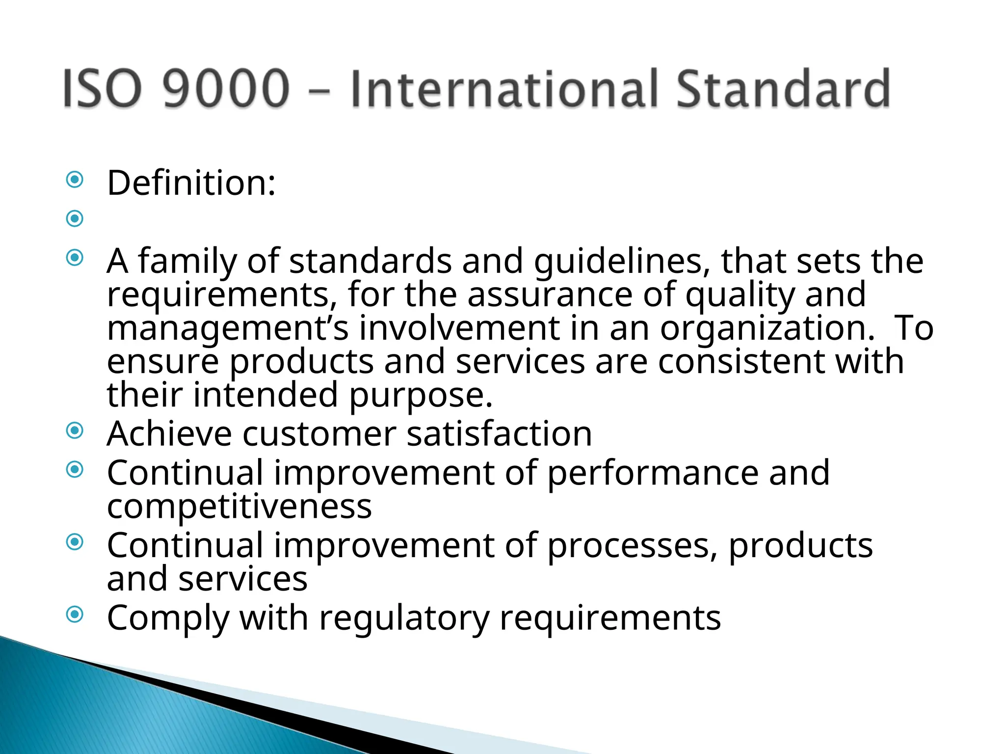  Definition:

 A family of standards and guidelines, that sets the
requirements, for the assurance of quality and
management’s involvement in an organization. To
ensure products and services are consistent with
their intended purpose.
 Achieve customer satisfaction
 Continual improvement of performance and
competitiveness
 Continual improvement of processes, products
and services
 Comply with regulatory requirements
 