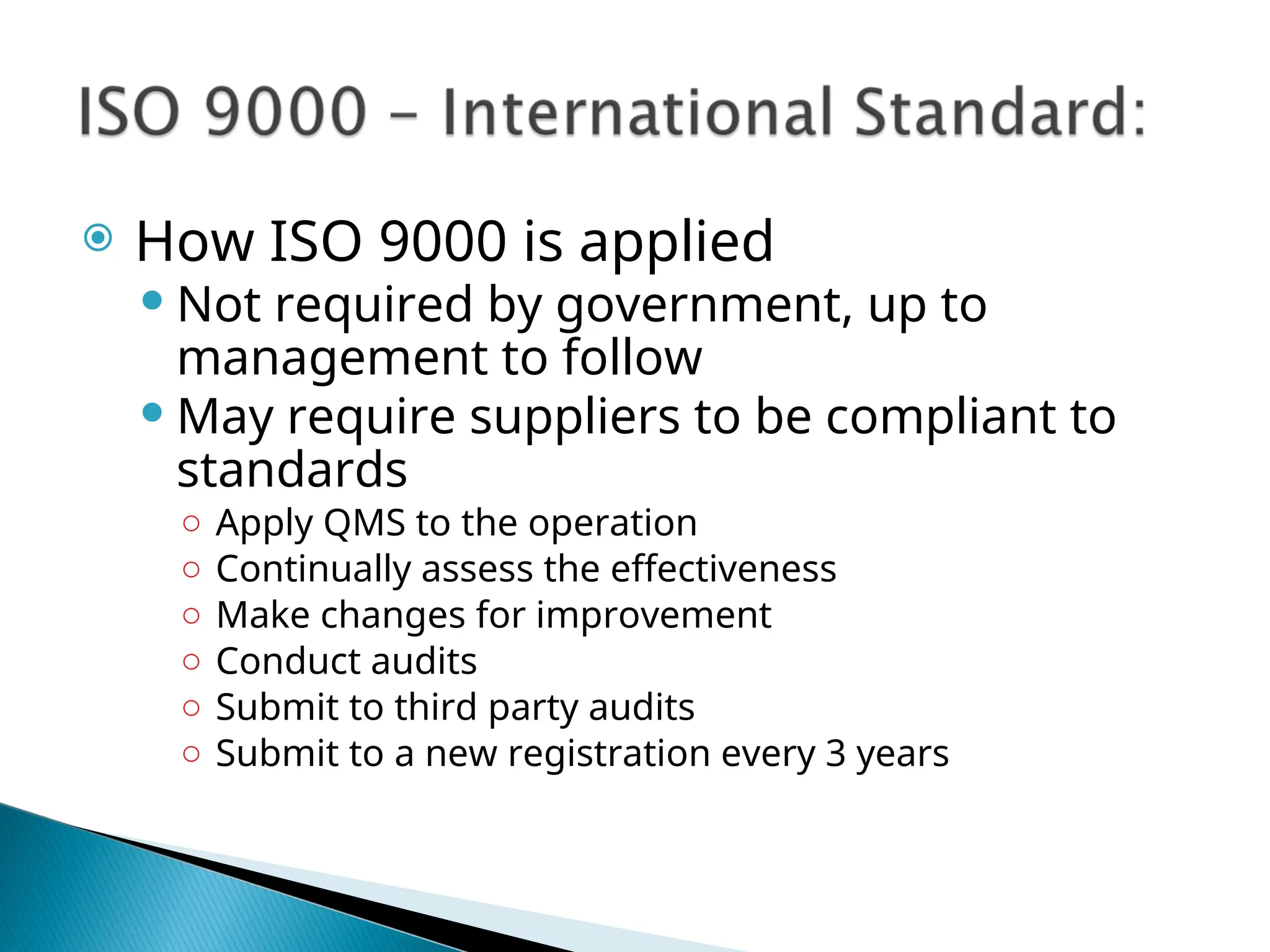  How ISO 9000 is applied
 Not required by government, up to
management to follow
 May require suppliers to be compliant to
standards
○ Apply QMS to the operation
○ Continually assess the effectiveness
○ Make changes for improvement
○ Conduct audits
○ Submit to third party audits
○ Submit to a new registration every 3 years
 