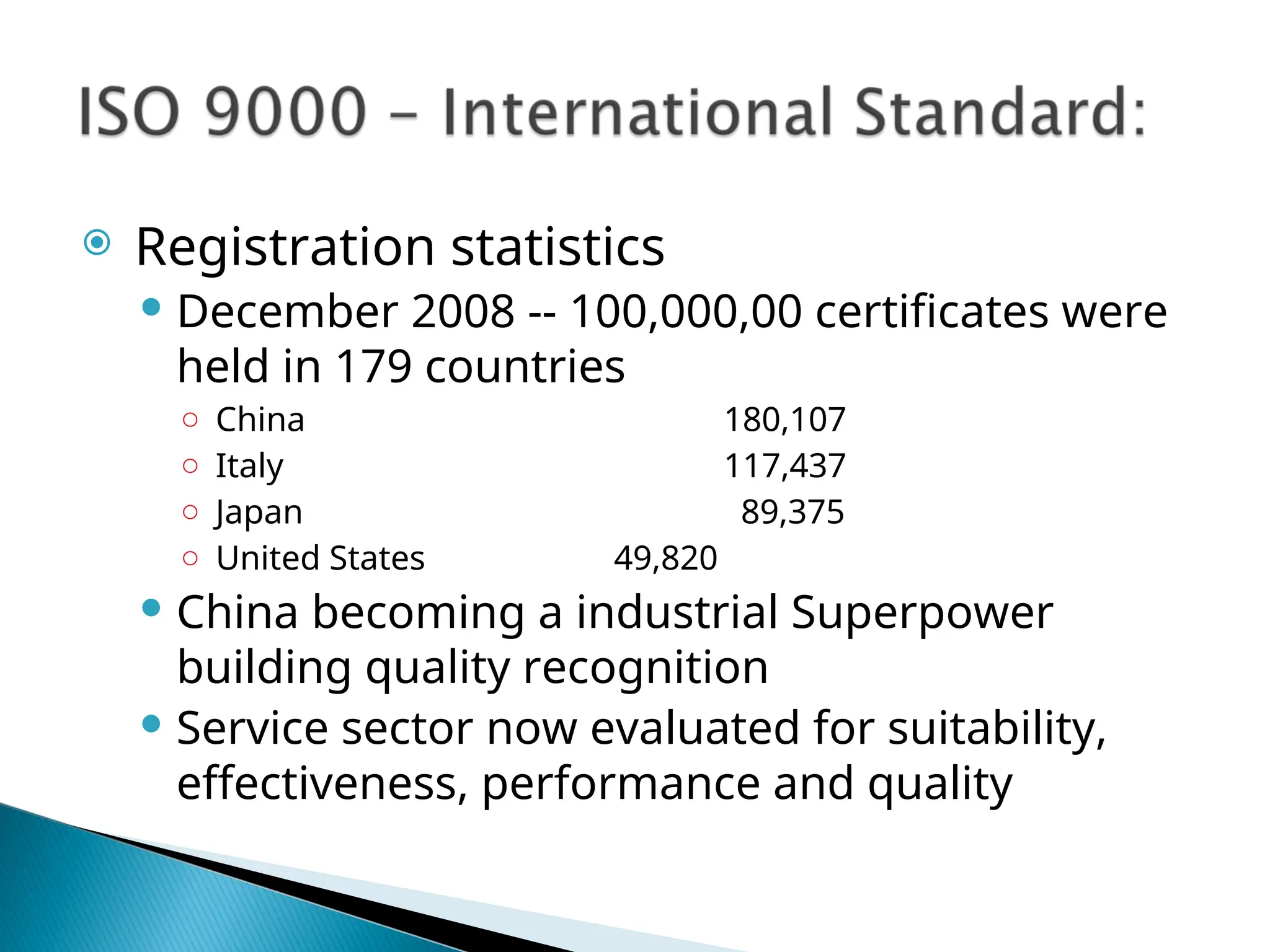 Registration statistics
 December 2008 -- 100,000,00 certificates were
held in 179 countries
○ China 180,107
○ Italy 117,437
○ Japan 89,375
○ United States 49,820
 China becoming a industrial Superpower
building quality recognition
 Service sector now evaluated for suitability,
effectiveness, performance and quality
 