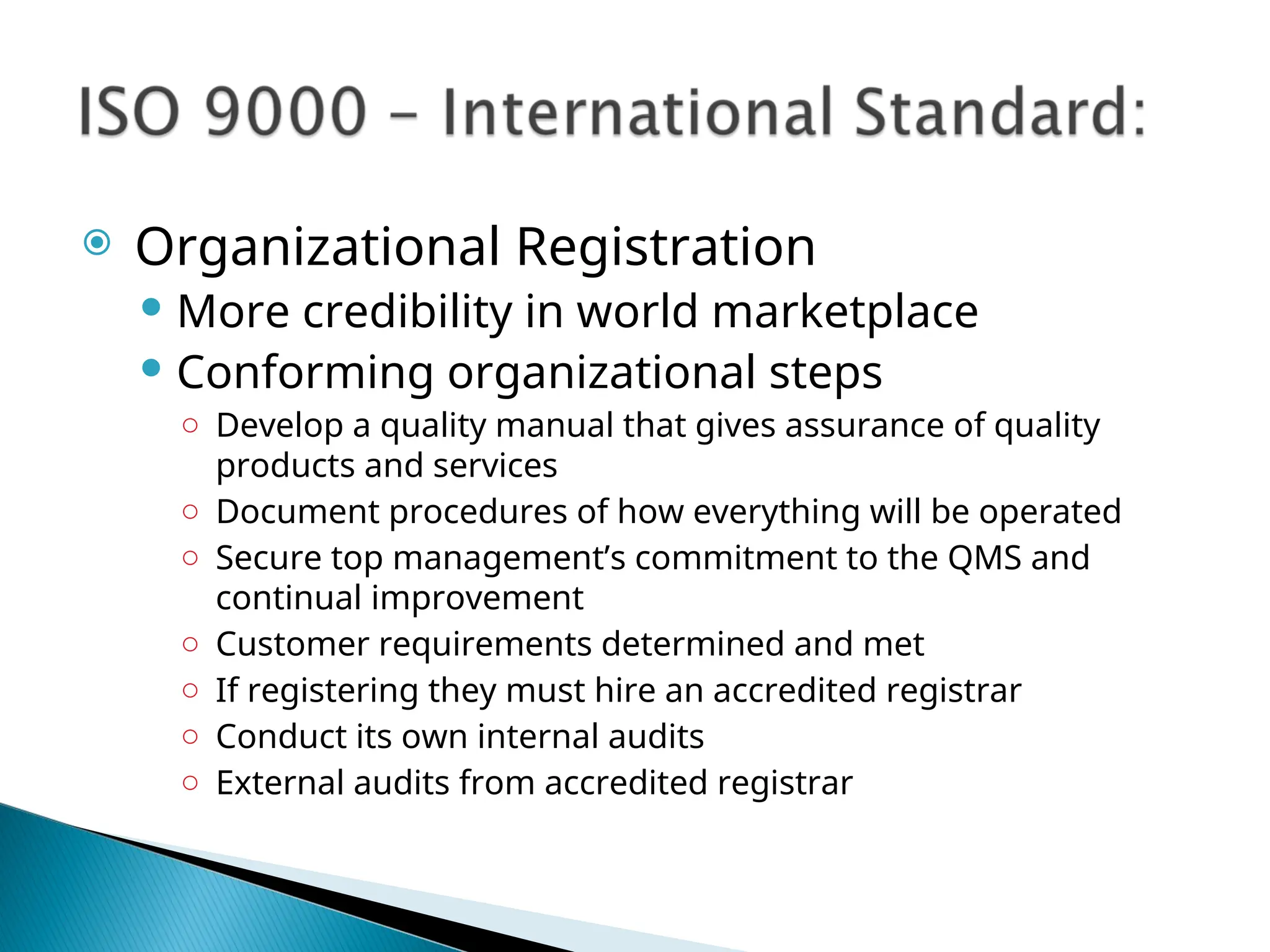  Organizational Registration
 More credibility in world marketplace
 Conforming organizational steps
○ Develop a quality manual that gives assurance of quality
products and services
○ Document procedures of how everything will be operated
○ Secure top management’s commitment to the QMS and
continual improvement
○ Customer requirements determined and met
○ If registering they must hire an accredited registrar
○ Conduct its own internal audits
○ External audits from accredited registrar
 