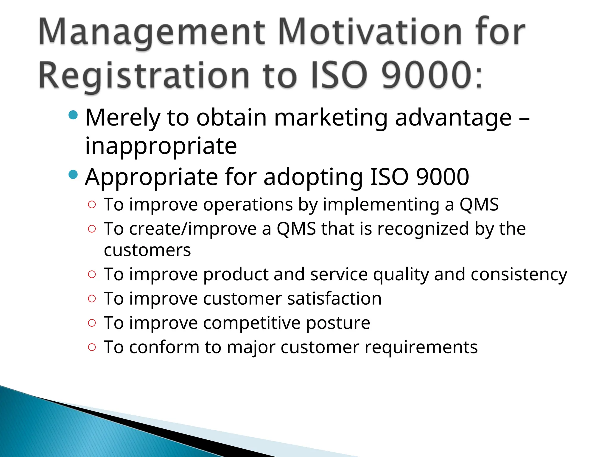  Merely to obtain marketing advantage –
inappropriate
 Appropriate for adopting ISO 9000
○ To improve operations by implementing a QMS
○ To create/improve a QMS that is recognized by the
customers
○ To improve product and service quality and consistency
○ To improve customer satisfaction
○ To improve competitive posture
○ To conform to major customer requirements
 