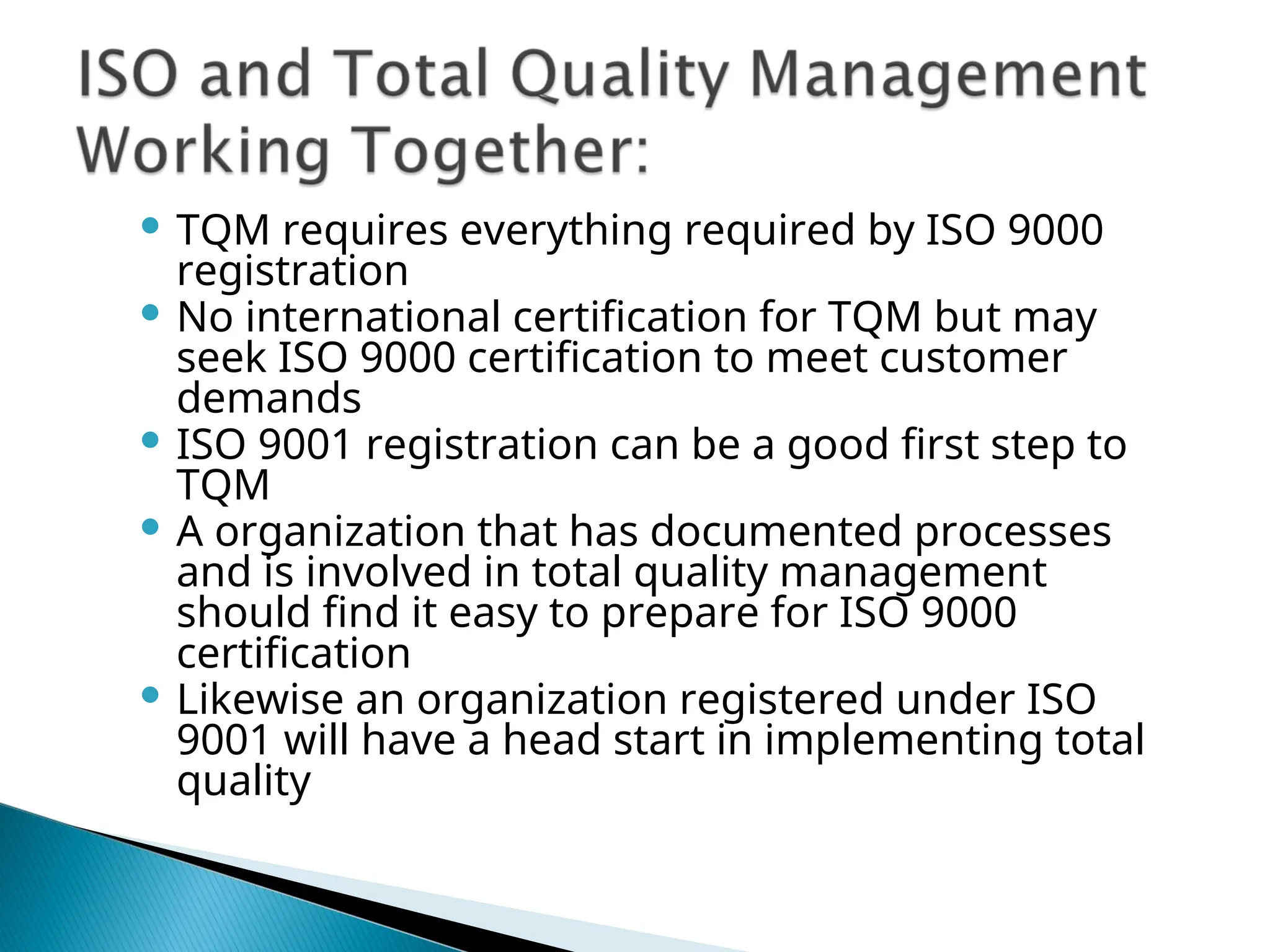  TQM requires everything required by ISO 9000
registration
 No international certification for TQM but may
seek ISO 9000 certification to meet customer
demands
 ISO 9001 registration can be a good first step to
TQM
 A organization that has documented processes
and is involved in total quality management
should find it easy to prepare for ISO 9000
certification
 Likewise an organization registered under ISO
9001 will have a head start in implementing total
quality
 