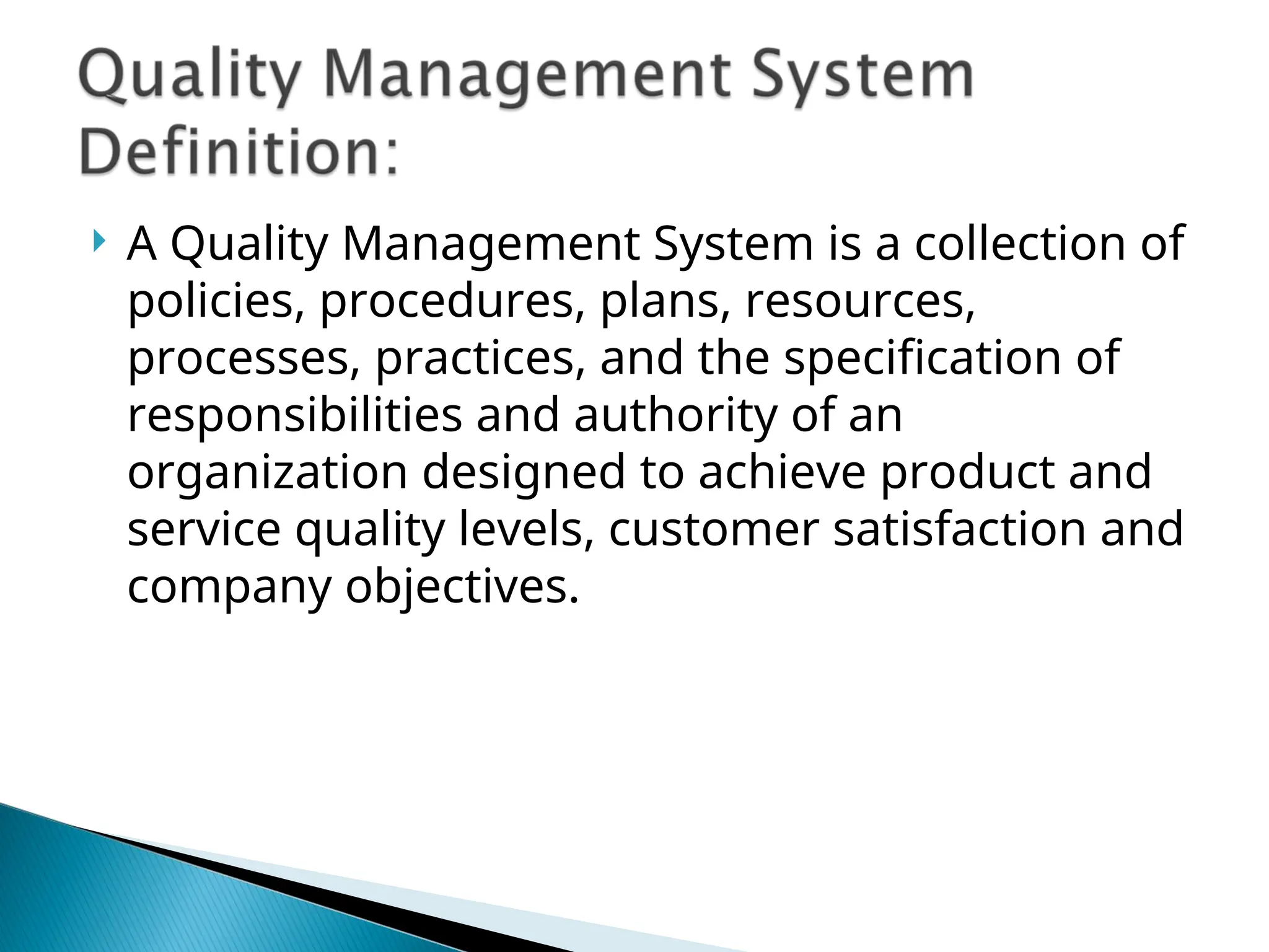  A Quality Management System is a collection of
policies, procedures, plans, resources,
processes, practices, and the specification of
responsibilities and authority of an
organization designed to achieve product and
service quality levels, customer satisfaction and
company objectives.
 