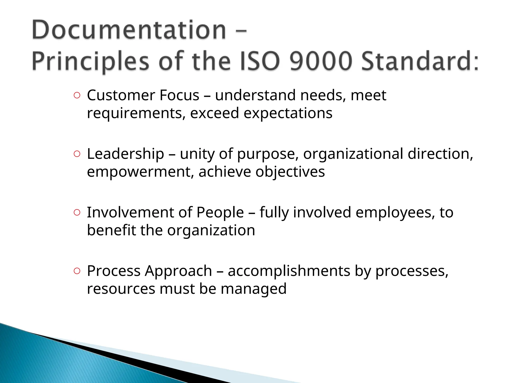 ○ Customer Focus – understand needs, meet
requirements, exceed expectations
○ Leadership – unity of purpose, organizational direction,
empowerment, achieve objectives
○ Involvement of People – fully involved employees, to
benefit the organization
○ Process Approach – accomplishments by processes,
resources must be managed
 