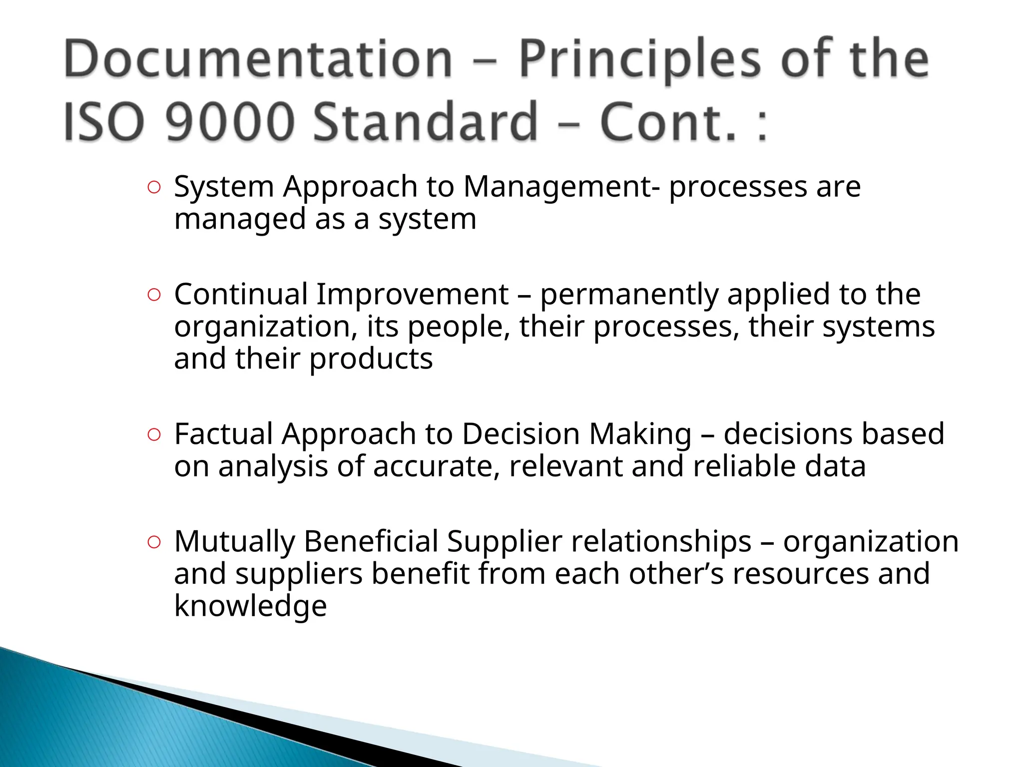 ○ System Approach to Management- processes are
managed as a system
○ Continual Improvement – permanently applied to the
organization, its people, their processes, their systems
and their products
○ Factual Approach to Decision Making – decisions based
on analysis of accurate, relevant and reliable data
○ Mutually Beneficial Supplier relationships – organization
and suppliers benefit from each other’s resources and
knowledge
 