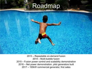 Roadmap
2013 – Repeatable on-demand fusion
2014 – Multi-bubble fusion
2015 – Fusion power control and scalability demonstration
2016 – Net power demonstration, pilot generators built
2017 – 100kW commercial generator, first sales
 