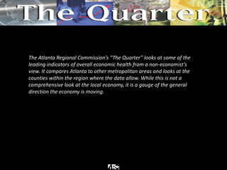 The Atlanta Regional Commission’s “The Quarter” looks at some of the
leading indicators of overall economic health from a non-economist’s
view. It compares Atlanta to other metropolitan areas and looks at the
counties within the region where the data allow. While this is not a
comprehensive look at the local economy, it is a gauge of the general
direction the economy is moving.
 