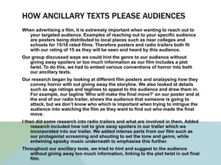 HOW ANCILLARY TEXTS PLEASE AUDIENCES
When advertising a film, it is extremely important when wanting to reach out to
your targeted audience. Examples of reaching out to your specific audience
are posters being distributed to local places such as near colleges and
schools for 15/18 rated films. Therefore posters and radio trailers both fit
with our rating of 15 as they will be seen and heard by this audience.
Our group discussed ways we could hint the genre to our audience without
giving away spoilers or too much information as our film includes a plot
twist. To do this, we had to embed various conventions of horror into both
our ancillary texts.
Our research began by looking at different film posters and analaysing how they
convey horror with out giving away the storyline. We also looked at details
such as age ratings and taglines to appeal to the audience and draw them in.
For example, our tagline 'Who will make the final move?' on our poster and at
the end of our radio trailer, shows the audience that someone is going to
attack, but we don’t know who which is important when trying to intrigue the
audience into watching the film as they want to find out who made the final
move.
I then did some research into radio trailers and what are involved in them. Added
research included how not to give away spoilers in our trailer which we
incorporated into our trailer. We added intense parts from our film such as
our protagonist screaming and shouting to set the tone and genre, while
entwining spooky music underneath to emphasise this further.
Throughout our ancillary texts, we tried to hint and suggest to the audience
without giving away too much information, linking to the plot twist in out final
film.
 
