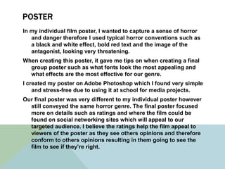 POSTER
In my individual film poster, I wanted to capture a sense of horror
and danger therefore I used typical horror conventions such as
a black and white effect, bold red text and the image of the
antagonist, looking very threatening.
When creating this poster, it gave me tips on when creating a final
group poster such as what fonts look the most appealing and
what effects are the most effective for our genre.
I created my poster on Adobe Photoshop which I found very simple
and stress-free due to using it at school for media projects.
Our final poster was very different to my individual poster however
still conveyed the same horror genre. The final poster focused
more on details such as ratings and where the film could be
found on social networking sites which will appeal to our
targeted audience. I believe the ratings help the film appeal to
viewers of the poster as they see others opinions and therefore
conform to others opinions resulting in them going to see the
film to see if they’re right.
 
