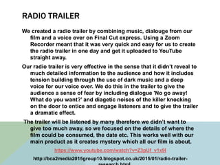 RADIO TRAILER
We created a radio trailer by combining music, dialouge from our
film and a voice over on Final Cut express. Using a Zoom
Recorder meant that it was very quick and easy for us to create
the radio trailer in one day and get it uploaded to YouTube
straight away.
Our radio trailer is very effective in the sense that it didn’t reveal to
much detailed information to the audience and how it includes
tension building through the use of dark music and a deep
voice for our voice over. We do this in the trailer to give the
audience a sense of fear by including dialogue 'No go away!
What do you want?’ and diagetic noises of the killer knocking
on the door to entice and engage listeners and to give the trailer
a dramatic effect.
The trailer will be listened by many therefore we didn’t want to
give too much away, so we focused on the details of where the
film could be consumed, the date etc. This works well with our
main product as it creates mystery which all our film is about.
https://www.youtube.com/watch?v=Z3pUf_v1x9I
http://bca2media2015group10.blogspot.co.uk/2015/01/radio-trailer-
 