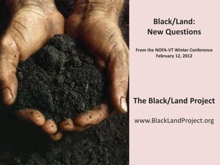 Black/Land:
     New Questions

From the NOFA-VT Winter Conference
         February 12, 2012




The Black/Land Project

www.BlackLandProject.org
 