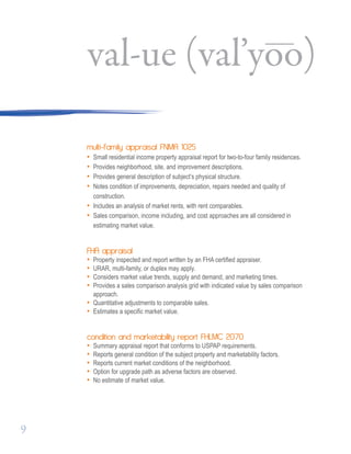 multi-family appraisal FNMA 1025
• Small residential income property appraisal report for two-to-four family residences.
• Provides neighborhood, site, and improvement descriptions.
• Provides general description of subject’s physical structure.
• Notes condition of improvements, depreciation, repairs needed and quality of 		
construction.
• Includes an analysis of market rents, with rent comparables.
• Sales comparison, income including, and cost approaches are all considered in 		
estimating market value.
FHA appraisal
• Property inspected and report written by an FHA certified appraiser.
• URAR, multi-family, or duplex may apply.
• Considers market value trends, supply and demand, and marketing times.
• Provides a sales comparison analysis grid with indicated value by sales comparison
approach.
• Quantitative adjustments to comparable sales.
• Estimates a specific market value.
condition and marketability report FHLMC 2070
• Summary appraisal report that conforms to USPAP requirements.
• Reports general condition of the subject property and marketability factors.
• Reports current market conditions of the neighborhood.
• Option for upgrade path as adverse factors are observed.
• No estimate of market value.
val-ue (val’yoo)
9
 