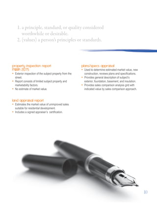 property inspection report
FNMA 2075
• Exterior inspection of the subject property from the
street.
• Report consists of limited subject property and
marketability factors.
• No estimate of market value.
land appraisal report
• Estimates the market value of unimproved sales
suitable for residential development.
• Includes a signed appraiser’s 	certification.
plans/specs appraisal
• Used to determine estimated market value, new
construction, reviews plans and specifications.
• Provides general description of subject’s 	
exterior, foundation, basement, and insulation.
• Provides sales comparison analysis grid with	
indicated value by sales comparison approach.
1. a principle, standard, or quality considered
worthwhile or desirable.
2. (values) a person’s principles or standards.
10
 