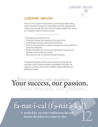 12
customer service
At the core of our customer service center is our tried-and-true call monitoring
system where each incoming call is automatically routed to the appropriate staff
member. Every corporate client has an account manager assigned to their account
and is available to assist the client by providing:
• Personalized service for the account.
• A fixed point of contact within AppraiserLoft from start to finish.
• Comprehensive information about products and services.
• Peace of mind knowing that any questions or problems are being handled by an
experienced professional.
• Contact and feedback from someone who is dedicated to making sure your 	
appraisals are done quickly and correctly.
• A live voice every time. You will never be routed to voicemail.
The AppraiserLoft system ensures a prompt answer to incoming calls and
guarantees a level of customer satisfaction unparalleled in the industry. We
respect our customer’s time and strive to fulfill their needs as effectively and
efficiently as possible.
Your success, our passion.
Your success, our passion.
Your success, our passion.
customer service
1. marked by 	excessive enthusiasm for and 	
intense devotion to a cause or idea.
fa-nat-i-cal (f -nat’i-k l)e e
 