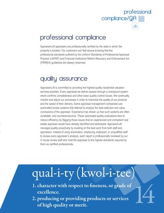 professional
compliance/QA
professional compliance
AppraiserLoft appraisers are professionally certified by the state in which the
property is located. Our customers can feel secure knowing that the
professional standards outlined by the Uniform Standards of Professional Appraisal
Practice (USPAP) and Financial Institutions Reform Recovery and Enforcement Act
(FIRREA) guidelines are always observed.
quality assurance
AppraiserLoft is committed to providing the highest quality residential valuation
services possible. Every appraisal we deliver passes through a checkpoint system
which confirms completeness and other basic quality control issues. We continually
monitor and adjust our processes in order to maximize the quality of our products
and the speed of their delivery. Some appraisal management companies use
automated review systems that attempt to analyze the data selection and value
conclusions of the appraiser. Experience has shown us that such systems are often
unreliable, and counterproductive. These automated quality evaluations tend to
reduce efficiency by flagging those issues that an experienced and competent real
estate appraiser would have already identified and addressed. AppraiserLoft
manages quality proactively by insisting on the best work from both staff and
appraisers. Instead of using automation, employing underpaid, or unqualified staff
to review every appraiser’s analysis, each report is professionally reviewed by our
in house review staff who hold the appraiser to the highest standards required by
them as certified professionals.
14
qual-i-ty (kwol-i-tee)
1. character with respect to fineness, or grade of
excellence.
2. producing or providing products or services
of high quality or merit.
 