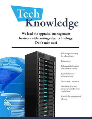 Enhance productivity
for all employees
Reduce costs
Enhance collaboration
and communication
Recruit the most
talented minds
Attract new customers
Accessible from any
computer with Internet
capabilities
Scalable for companies of
all sizes
Tech
We lead the appraisal management
business with cutting edge technology.
Don’t miss out!
Knowledge
 