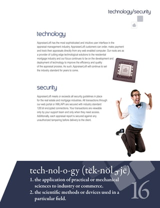 technology/security
technology
AppraiserLoft has the most sophisticated and intuitive user interface in the
appraisal management industry. AppraiserLoft customers can order, make payment
and track their appraisals directly from any web enabled computer. Our roots are as
a provider of cutting edge technological solutions to the residential
mortgage industry and our focus continues to be on the development and
deployment of technology to improve the efficiency and quality
of the appraisal process. As such, AppraiserLoft will continue to set
the industry standard for years to come.
security
AppraiserLoft meets or exceeds all security guidelines in place
for the real estate and mortgage industries. All transactions through
our web portal or XML/API are secured with industry standard
128 bit encrypted connections. Your transactions are viewable
only by your support team and only when they need access.
Additionally, each appraisal report is secured against any
unauthorized tampering before delivery to the client.
16
tech-nol-o-gy (tek-nol -je)e
1. the application of practical or mechanical 	
sciences to industry or commerce.
2. the scientific methods or devices used in a 	
particular field.
 