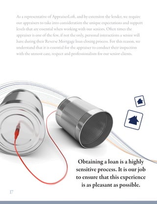 As a representative of AppraiserLoft, and by extension the lender, we require
our appraisers to take into consideration the unique expectations and support
levels that are essential when working with our seniors. Often times the
appraiser is one of the few, if not the only, personal interactions a senior will
have during their Reverse Mortgage loan closing process. For this reason, we
understand that it is essential for the appraiser to conduct their inspection
with the utmost care, respect and professionalism for our senior clients.
17
Obtaining a loan is a highly
sensitive process. It is our job
to ensure that this experience
is as pleasant as possible.
 