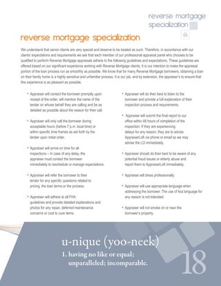 18
reverse mortgage
specialization
1. having no like or equal; 			
unparalleled; incomparable.
u-nique (yoo-neek)
reverse mortgage specialization
We understand that senior clients are very special and deserve to be treated as such. Therefore, in accordance with our
clients’ expectations and requirements we ask that each member of our professional appraisal panel who chooses to be
qualified to perform Reverse Mortgage appraisals adhere to the following guidelines and expectations. These guidelines are
offered based on our significant experience working with Reverse Mortgage clients. It is our intention to make the appraisal
portion of the loan process run as smoothly as possible. We know that for many Reverse Mortgage borrowers, obtaining a loan
on their family home is a highly sensitive and unfamiliar process. It is our job, and by extension, the appraiser’s to ensure that
this experience is as pleasant as possible.
• Appraiser will contact the borrower promptly upon 	
receipt of the order, will mention the name of the	
lender on whose behalf they are calling and be as 	
detailed as possible about the reason for their call.  
• Appraiser will only call the borrower during 	
acceptable hours (before 7 p.m. local time) or 	
within specific time frames as set forth by the 	
lender upon initial order. 
• Appraiser will arrive on time for all 		
inspections – In case of any delay, the 		
appraiser must contact the borrower 			
immediately to reschedule or manage expectations. 
• Appraiser will refer the borrower to their 	
lender for any specific questions related to 		
pricing, the loan terms or the process. 
• Appraiser will adhere to all FHA 		
guidelines and provide detailed explanations and 	
photos for any repair, deferred maintenance 		
concerns or cost to cure items. 
• Appraiser will do their best to listen to the 		
borrower and provide a full explanation of their 	
inspection process and requirements. 
•  Appraiser will submit the final report to our 		
office within 48 hours of completion of the 		
inspection. If they are experiencing 			
delays for any reason, they are to advise 		
AppraiserLoft via phone or email so we may 		
advise the LO immediately. 
• Appraiser should do their best to be aware of any 	
potential fraud issues or elderly abuse and 		
report them to AppraiserLoft immediately. 
• Appraiser will dress professionally.  
• Appraiser will use appropriate language when 		
addressing the borrower. The use of foul language for
any reason is not tolerated.
 
• Appraiser will not smoke on or near the 			
borrower’s property.
 
