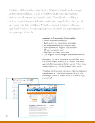 AppraiserLoft Customization Options Include:
• Process and workflow customization
• Quality control review and compliance customization
• XML appraisal data parsing and customized delivery
• Appraisal platform LOS integration and customization
• Billing and pricing customization
• Support team and process customization
• Quick integration process utilizing MISMO standard specifications
Regardless of your specific requirements, AppraiserLoft will work to
build a custom package that best suits your business model. As an
AppraiserLoft client, you are given the keys to unlock the doors of your
valuation imagination. If it can be done, we will make it happen.
Our ability to listen to our clients and to design and implement solutions
makes AppraiserLoft a valuable business partner. We strive to be
more than just a vendor we want our team to be an extension of your
production staff.
AppraiserLoft knows that every client is different and each one has unique
underwriting guidelines, as well as workflow and process requirements
that are created to meet their specific needs. We realize that building a
uniform approach to your valuation needs isn’t always the best path toward
improving your daily workflow. With that in mind, AppraiserLoft places
significant focus on customizing our process, platform and support teams to
meet your specific needs.
19
 