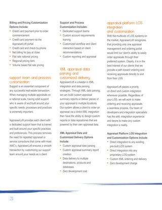 Billing and Pricing Customization
Options Include:
• Credit card payment prior to order
commencement
• Credit card payment via the
AppraiserLoft portal
• Credit card and check by phone
• Net billing for pay at close
• Flat rate national pricing
• Regional pricing tiers
• Volume based flat rate pricing
support team and process
customization
Support is an essential component of
any successful real estate transaction.
When managing multiple appraisals on
a national scale, having solid support
who is aware of and built around your
specific needs, processes and practices
is extremely important.
AppraiserLoft provides each client with
a dedicated support team that is trained
and built around your specific practices
and preferences. This process removes
the need for repeated appraisal or
service corrections that come with most
AMC’s. AppraiserLoft ensures a smooth
transaction by customizing our support
team around your needs as a client
Support and Process
Customization Includes:
• Dedicated support teams
• Custom account requirements
training
• Customized workflow and client
interaction based on client
recommendations
• Custom reporting and appraisal
XML appraisal data
parsing and
customized delivery
AppraiserLoft is a leader in XML
integration and data parsing
strategies. Through XML data parsing,
we can build custom appraisal
summary reports or deliver pieces of
your appraisal to multiple locations.
Our system allows a client to order an
appraisal via a direct XML integration
then have the ability to design custom
reports or data repositories that are
powered by their own appraisal data.
XML Appraisal Data and
Customized Delivery Options
Include:
• Custom appraisal data parsing
• Custom appraisal summary report
creation
• Data delivery to multiple
destinations, products and
databases
• Zero development cost
appraisal platform LOS
integration
and customization
With the multitude of LOS systems on
the market, AppraiserLoft recognizes
that providing only one appraisal
management and ordering portal
would limit our client’s ability to easily
order appraisals through their
preferred system. Clearly, it is in the
best interest of our clients that we
provide a path toward ordering and
receiving appraisals directly to and
from their LOS.
AppraiserLoft places a priority
on direct and custom integration
whenever possible. Regardless of
your LOS, we will work to make
ordering and receiving appraisals
a seamless process. Our team of
developers and integration specialists
has the skill, integration experience
and desire to make any custom
integration a reality.
Appraisal Platform LOS Integration
and Customization Options Include:
• Direct integration to any existing
pre-built LOS system
• Direct integration into any
proprietary LOS system
• Custom XML ordering and delivery
• Zero development charge
21
 