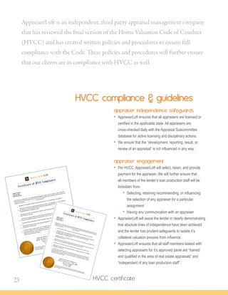 appraiserloft
Subject Property:
Appraisal Date:
Appraisal Delivery:
AppraiserLoft is an independent, third party appraisal management company and has created a unique process that
strictly adheres to the Home Valuation Code of Conduct (HVCC). AppraiserLoft has followed the following policies and
procedures on behalf of ___________________ on this assignment:
AppraiserLoft has selected, retained, and will provide payment of all compensation to the appraiser.
AppraiserLoft ensures that all appraisers are licensed or certiﬁed in the applicable state. All our appraisers
are regularly cross-checked against the Appraisal Subcommittee database for veriﬁcation of
licensing/certiﬁcation and disciplinary action.
AppraiserLoft ensures in the development, reporting, result, and review of this appraisal, the appraiser has not
been inﬂuenced in any way.
AppraiserLoft ensures the staff tasked with selecting the appraiser for this assignment has been well trained in
the area of real estate appraisal and is independent of any loan production staff.
AppraiserLoft has not provided any target or estimated value to the appraiser on the lender’s behalf.
AppraiserLoft ensures the result of this appraisal assignment is completely independent is not steered by
compensation to the appraiser.
In an effort to help our clients remain HVCC compliant, AppraiserLoft has mechanisms in place to report
anyone that violates HVCC or these policies and procedures. Until the Independent Valuation Protection
Institute (IVPI) has been created, if there are any concerns regarding our appraisal management process,
please contact the Appraisal Institute.
Fraud Prevention: A certiﬁed copy of the original appraisal report provided by the appraiser is available
through the AppraiserLoft Secure Repository to all authorized individuals. Please contact AppraiserLoft to
access this information.
appraiserloft
Subject Property:Appraisal Date:Appraisal Delivery:
AppraiserLoft is an independent, third party appraisal management company and has created a unique process that
strictly adheres to the Home Valuation Code of Conduct (HVCC). AppraiserLoft has followed the following policies and
procedures on behalf of ___________________ on this assignment:
AppraiserLoft has selected, retained, and will provide payment of all compensation to the appraiser.
AppraiserLoft ensures that all appraisers are licensed or certiﬁed in the applicable state. All our appraisers
are regularly cross-checked against the Appraisal Subcommittee database for veriﬁcation of
licensing/certiﬁcation and disciplinary action.
AppraiserLoft ensures in the development, reporting, result, and review of this appraisal, the appraiser has not
been inﬂuenced in any way.AppraiserLoft ensures the staff tasked with selecting the appraiser for this assignment has been well trained in
the area of real estate appraisal and is independent of any loan production staff.
AppraiserLoft has not provided any target or estimated value to the appraiser on the lender’s behalf.
AppraiserLoft ensures the result of this appraisal assignment is completely independent is not steered by
compensation to the appraiser.In an effort to help our clients remain HVCC compliant, AppraiserLoft has mechanisms in place to report
anyone that violates HVCC or these policies and procedures. Until the Independent Valuation Protection
Institute (IVPI) has been created, if there are any concerns regarding our appraisal management process,
please contact the Appraisal Institute.
Fraud Prevention: A certiﬁed copy of the original appraisal report provided by the appraiser is available
through the AppraiserLoft Secure Repository to all authorized individuals. Please contact AppraiserLoft to
access this information.
HVCC compliance  guidelines
appraiser independence safeguards
• AppraiserLoft ensures that all appraisers are licensed or
certified in the applicable state. All appraisers are 		
cross-checked daily with the Appraisal Subcommittee
database for active licensing and disciplinary actions.
• We ensure that the “development, reporting, result, or
review of an appraisal” is not influenced in any way.
appraiser engagement
• Per HVCC, AppraiserLoft will select, retain, and provide
payment for the appraiser. We will further ensure that
all members of the lender’s loan production staff will be
forbidden from:
• Selecting, retaining recommending, or influencing
the selection of any appraiser for a particular
assignment
• Having any communication with an appraiser
• AppraiserLoft will assist the lender in clearly demonstrating
that absolute lines of independence have been achieved
and the lender has prudent safeguards to isolate it’s
collateral valuation process from influence.
• AppraiserLoft ensures that all staff members tasked with
selecting appraisers for it’s approved panel are “trained
and qualified in the area of real estate appraisals” and
“independent of any loan production staff”.
HVCC certificate
AppraiserLoft is an independent, third party appraisal management company
that has reviewed the final version of the Home Valuation Code of Conduct
(HVCC) and has created written policies and procedures to ensure full
compliance with the Code. These policies and procedures will further ensure
that our clients are in compliance with HVCC as well.
23
 