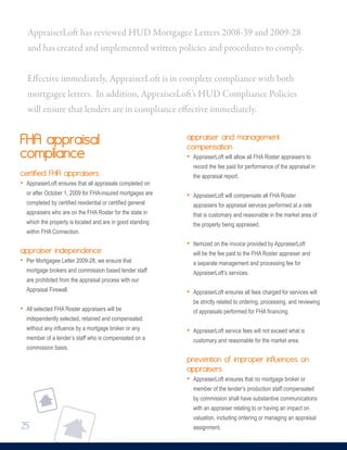 FHA appraisal
compliance
certified FHA appraisers
• AppraiserLoft ensures that all appraisals completed on
or after October 1, 2009 for FHA-insured mortgages are
completed by certified residential or certified general
appraisers who are on the FHA Roster for the state in
which the property is located and are in good standing
within FHA Connection.
appraiser independence
• Per Mortgagee Letter 2009-28, we ensure that
mortgage brokers and commission based lender staff
are prohibited from the appraisal process with our
Appraisal Firewall.
• All selected FHA Roster appraisers will be
independently selected, retained and compensated
without any influence by a mortgage broker or any
member of a lender’s staff who is compensated on a
commission basis.
appraiser and management
compensation
• AppraiserLoft will allow all FHA Roster appraisers to
record the fee paid for performance of the appraisal in
the appraisal report.
• AppraiserLoft will compensate all FHA Roster
appraisers for appraisal services performed at a rate
that is customary and reasonable in the market area of
the property being appraised.
• Itemized on the invoice provided by AppraiserLoft
will be the fee paid to the FHA Roster appraiser and
a separate management and processing fee for
AppraiserLoft’s services.
• AppraiserLoft ensures all fees charged for services will
be strictly related to ordering, processing, and reviewing
of appraisals performed for FHA financing.
• AppraiserLoft service fees will not exceed what is
customary and reasonable for the market area.
prevention of improper influences on
appraisers
• AppraiserLoft ensures that no mortgage broker or
member of the lender’s production staff compensated
by commission shall have substantive communications
with an appraiser relating to or having an impact on
valuation, including ordering or managing an appraisal
assignment.
AppraiserLoft has reviewed HUD Mortgagee Letters 2008-39 and 2009-28
and has created and implemented written policies and procedures to comply.
Effective immediately, AppraiserLoft is in complete compliance with both
mortgagee letters. In addition, AppraiserLoft’s HUD Compliance Policies
will ensure that lenders are in compliance effective immediately.
25
 