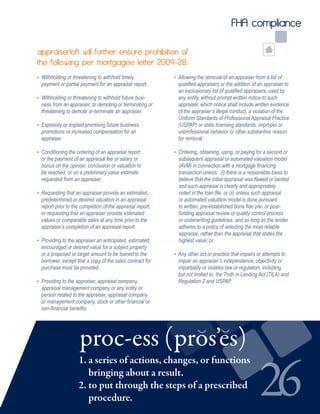26
FHA compliance
• Withholding or threatening to withhold timely
payment or partial payment for an appraisal report.
• Withholding or threatening to withhold future busi-
ness from an appraiser, or demoting or terminating or
threatening to demote or terminate an appraiser.
• Expressly or implied promising future business,
promotions or increased compensation for an
appraiser.
• Conditioning the ordering of an appraisal report
or the payment of an appraisal fee or salary or
bonus on the opinion, conclusion or valuation to
be reached, or on a preliminary value estimate
requested from an appraiser.
• Requesting that an appraiser provide an estimated,
predetermined or desired valuation in an appraisal
report prior to the completion of the appraisal report,
or requesting that an appraiser provide estimated
values or comparable sales at any time prior to the
appraiser’s completion of an appraisal report.
• Providing to the appraiser an anticipated, estimated,
encouraged or desired value for a subject property
or a proposed or target amount to be loaned to the
borrower, except that a copy of the sales contract for
purchase must be provided.
• Providing to the appraiser, appraisal company,
appraisal management company or any entity or
person related to the appraiser, appraisal company
or management company, stock or other financial or
non-financial benefits.
• Allowing the removal of an appraiser from a list of 	
qualified appraisers or the addition of an appraiser to
an exclusionary list of qualified appraisers, used by
any entity, without prompt written notice to such 	
appraiser, which notice shall include written evidence
of the appraiser’s illegal conduct, a violation of the
Uniform Standards of Professional Appraisal Practice
(USPAP) or state licensing standards, improper or
unprofessional behavior or other substantive reason
for removal.
• Ordering, obtaining, using, or paying for a second or
subsequent appraisal or automated valuation model
(AVM) in connection with a mortgage financing
transaction unless: (i) there is a reasonable basis to
believe that the initial appraisal was flawed or tainted
and such appraisal is clearly and appropriately
noted in the loan file, or (ii) unless such appraisal
or automated valuation model is done pursuant
to written, pre-established bona fide pre- or post-
funding appraisal review or quality control process
or underwriting guidelines, and so long as the lender
adheres to a policy of selecting the most reliable
appraisal, rather than the appraisal that states the
highest value; or
• Any other act or practice that impairs or attempts to 	
impair an appraiser’s independence, objectivity or
impartiality or violates law or regulation, including,
but not limited to: the Truth in Lending Act (TILA) and
Regulation Z and USPAP.
appraiserloft will further ensure prohibition of
the following per mortgagee letter 2009-28:
1. a series of actions, changes, or functions
bringing about a result.
2. to put through the steps of a prescribed 		
procedure.
proc-ess (pros’es)
 