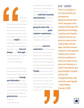 “
			
			 My name is
			 Jennifer Dunn 	
and I have been dealing with two ladies
that work for AppraiserLoft at the help
desk. Their names are Jan and Pina. I
speak with both these ladies on a daily
basis, multiple times a day in fact. They
have been so helpful with ALL of my
appraisal drama. I always know when
they say that they will do something, they
follow through. They are fast and
always do a very thorough job.
In fact I look forward to talking to both of
them each and everyday!!!
~ Jennifer Dunn, Wealthbridge
I just wanted to send a letter of thanks to
the team at AppraiserLoft for all of their
help with this rather difficult situation. All
the representatives were friendly
and informative each time I
called for help. They worked their magic
to ensure that everything was completed
in time to close this loan and avoid a rate
lock extension. I really appreciate the
great service from AppraiserLoft,
thanks again!
~ Kristie Hall, First Omni
Just wanted say thank you and tell you
how much we in turn appreciate you. It is
rare to find a company that is
willing to mold their business
and processes around the way
we do business rather than force us to
mold to our process. Thank you all for
going the extra mile to make
a difference for us and create great
customer experiences. It is a
pleasure doing business together.
~ Matt Mallery, CMH Homes, Inc
Your support team seems to
understand what we are asking for
and really seems to push to get it done.
I would say this is one thing that sets
AppraiserLoft apart from the competitors.
Too often we find competitors arguing with
our requests, and seemingly trying to stop
our requests from reaching the appraiser.
Thanks for all you and your team do
for us, it is refreshing to have a AMC that
really seems to be on our side, and works
with us as a team. It is refreshing from
what we have had to deal with in the past.
~ Rancey Sparks, Vanderbilt Mortgage
and Finance, Inc.
“
our vision
From our inception to
our future growth and
development,
AppraiserLoft has been
on the vanguard in the
valuation landscape. Em-
powered by technology,
creativity and Fanatical
Customer Service, we
strive to remain on the
cutting edge of knowl-
edge, expertise and per-
formance in the appraisal
industry. Our commit-
ment to excellence, to
serve our clients and to
serve our industry as a
whole is founded by syn-
ergy amongst an organi-
zational and
management team with
conviction and integrity.
~ Aman Makkar
Founder  CEO
 