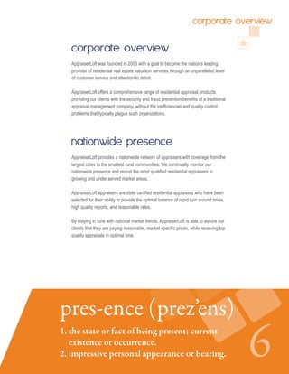 corporate overview
AppraiserLoft was founded in 2006 with a goal to become the nation’s leading
provider of residential real estate valuation services through an unparalleled level
of customer service and attention to detail.
AppraiserLoft offers a comprehensive range of residential appraisal products
providing our clients with the security and fraud prevention benefits of a traditional
appraisal management company, without the inefficiencies and quality control
problems that typically plague such organizations.
nationwide presence
AppraiserLoft provides a nationwide network of appraisers with coverage from the
largest cities to the smallest rural communities. We continually monitor our
nationwide presence and recruit the most qualified residential appraisers in
growing and under served market areas.
AppraiserLoft appraisers are state certified residential appraisers who have been
selected for their ability to provide the optimal balance of rapid turn around times,
high quality reports, and reasonable rates.
By staying in tune with national market trends, AppraiserLoft is able to assure our
clients that they are paying reasonable, market specific prices, while receiving top
quality appraisals in optimal time.
61. the state or fact of being present; current 	
existence or occurrence.
2. impressive personal appearance or	bearing.
pres-ence (prez’ens)
corporate overview
 
