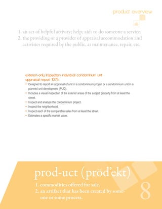 1. an act of helpful activity; help; aid: to do someone a service.
2. the providing or a provider of appraisal accommodation and 	
activities required by the public, as maintenance, repair, etc.
exterior-only Inspection individual condominium unit
appraisal report 1075
• Designed to report an appraisal of unit in a condominium project or a condominium unit in a
planned unit development (PUD).
• Includes a visual inspection of the exterior areas of the subject property from at least the
street.
• Inspect and analyze the condominium project.
• Inspect the neighborhood.
• Inspect each of the comparable sales from at least the street.
• Estimates a specific market value.
8
product overview
prod-uct (prod’ekt)
1. commodities offered for sale.
2. an artifact that has been created by some-
one or some process.
 