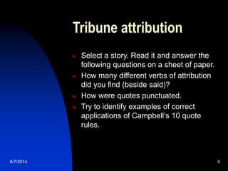 6/7/2014 5
Tribune attribution
 Select a story. Read it and answer the
following questions on a sheet of paper.
 How many different verbs of attribution
did you find (beside said)?
 How were quotes punctuated.
 Try to identify examples of correct
applications of Campbell’s 10 quote
rules.
 