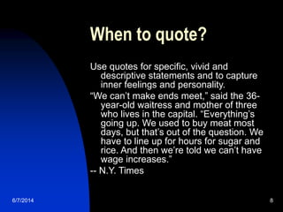 6/7/2014 8
When to quote?
Use quotes for specific, vivid and
descriptive statements and to capture
inner feelings and personality.
“We can’t make ends meet,” said the 36-
year-old waitress and mother of three
who lives in the capital. “Everything’s
going up. We used to buy meat most
days, but that’s out of the question. We
have to line up for hours for sugar and
rice. And then we’re told we can’t have
wage increases.”
-- N.Y. Times
 