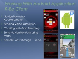 Working With Android Application
    R-Bo Client
   Navigation using
    Accelerometer.
   Sending Voice Instruction.
   Chatting with R-bo Remotely.
   Send Navigation Path using
    Maps.
   Remote View through      R-bo.
 