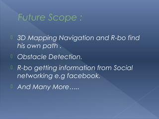 Future Scope :

   3D Mapping Navigation and R-bo find
    his own path .
   Obstacle Detection.
   R-bo getting information from Social
    networking e.g facebook.
   And Many More…..
 