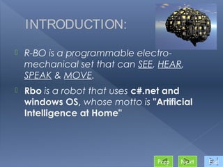 INTRODUCTION:

   R-BO is a programmable electro-
    mechanical set that can SEE, HEAR,
    SPEAK & MOVE.
   Rbo is a robot that uses c#.net and
    windows OS, whose motto is "Artificial
    Intelligence at Home"




                                  Prep   Next   End
 