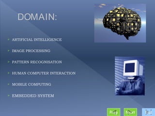 DOMAIN:

   ARTIFICIAL INTELLIGENCE

   IMAGE PROCESSING

   PATTERN RECOGNISATION

   HUMAN COMPUTER INTERACTION

   MOBILE COMPUTING

   EMBEDDED SYSTEM



                                 Prep   Next   End
 