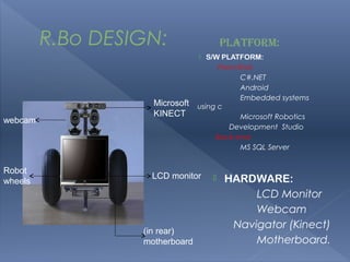R.Bo DESIGN:                   PLATFORM:
                                  S/W PLATFORM:
                                      Front-End:
                                             C#.NET
                                             Android
                                             Embedded systems
                    Microsoft   using c
                    KINECT                   Microsoft Robotics
webcam
                                         Development Studio
                                     Back-end:
                                             MS SQL Server


Robot
                   LCD monitor         HARDWARE:
wheels
                                             LCD Monitor
                                             Webcam
                                         Navigator (Kinect)
                  (in rear)
                  motherboard                Motherboard.
 