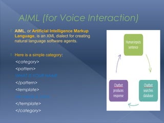 AIML (for Voice Interaction)
   AIML, or Artificial Intelligence Markup
    Language, is an XML dialect for creating
    natural language software agents.


   Here is a simple category:
    <category>
    <pattern>
    WHAT IS YOUR NAME
    </pattern>
    <template>
    My name is John.
    </template>
    </category>
 