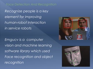 Face Detection And Recognition

Recognize people is a key
element for improving
human-robot interaction
in service robots


Emgucv is a computer
vision and machine learning
software library which used
Face recognition and object
recognition
 