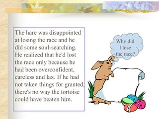 The hare was disappointed
at losing the race and he       Why did
did some soul-searching.          I lose
He realized that he'd lost      the race?
the race only because he
had been overconfident,
careless and lax. If he had
not taken things for granted,
there's no way the tortoise
could have beaten him.
 