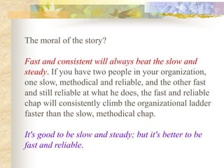 The moral of the story?

Fast and consistent will always beat the slow and
steady. If you have two people in your organization,
one slow, methodical and reliable, and the other fast
and still reliable at what he does, the fast and reliable
chap will consistently climb the organizational ladder
faster than the slow, methodical chap.

It's good to be slow and steady; but it's better to be
fast and reliable.
 
