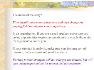 The moral of the story?

First identify your core competency and then change the
playing field to suit your core competency.

In an organization, if you are a good speaker, make sure you
create opportunities to give presentations that enable the senior
management to notice you.

If your strength is analysis, make sure you do some sort of
research, make a report and send it upstairs.

Working to your strengths will not only get you noticed, but will
also create opportunities for growth and advancement.
 