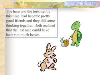 The hare and the tortoise, by
this time, had become pretty
good friends and they did some
thinking together. Both realized
that the last race could have
been run much better.
 