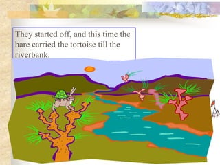 They started off, and this time the
hare carried the tortoise till the
riverbank.
 