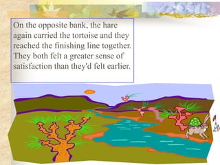 On the opposite bank, the hare
again carried the tortoise and they
reached the finishing line together.
They both felt a greater sense of
satisfaction than they'd felt earlier.
 