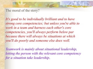The moral of the story?

It's good to be individually brilliant and to have
strong core competencies; but unless you're able to
work in a team and harness each other's core
competencies, you'll always perform below par
because there will always be situations at which
you'll do poorly and someone else does well.

Teamwork is mainly about situational leadership,
letting the person with the relevant core competency
for a situation take leadership.
 