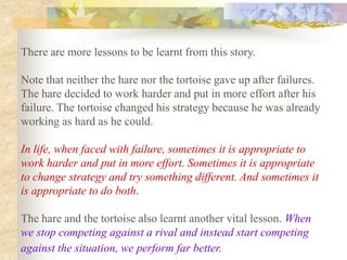 There are more lessons to be learnt from this story.

Note that neither the hare nor the tortoise gave up after failures.
The hare decided to work harder and put in more effort after his
failure. The tortoise changed his strategy because he was already
working as hard as he could.

In life, when faced with failure, sometimes it is appropriate to
work harder and put in more effort. Sometimes it is appropriate
to change strategy and try something different. And sometimes it
is appropriate to do both.

The hare and the tortoise also learnt another vital lesson. When
we stop competing against a rival and instead start competing
against the situation, we perform far better.
 